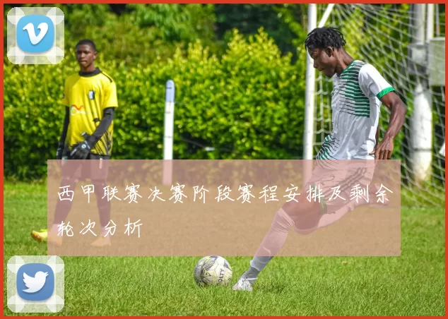 西甲联赛决赛阶段赛程安排及剩余轮次分析