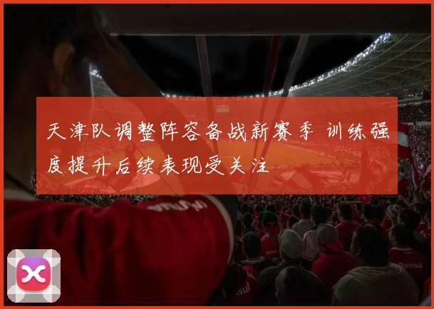 天津队调整阵容备战新赛季 训练强度提升后续表现受关注