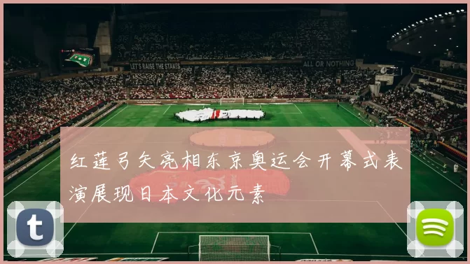 红莲弓矢亮相东京奥运会开幕式表演展现日本文化元素