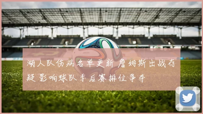 湖人队伤病名单更新 詹姆斯出战存疑 影响球队季后赛排位争夺